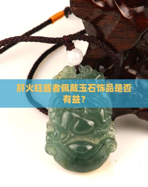 肝火旺盛者佩戴玉石饰品是否有益？