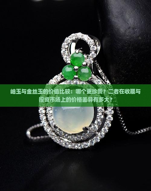岫玉与金丝玉的价值比较：哪个更珍贵？二者在收藏与投资市场上的价格差异有多大？