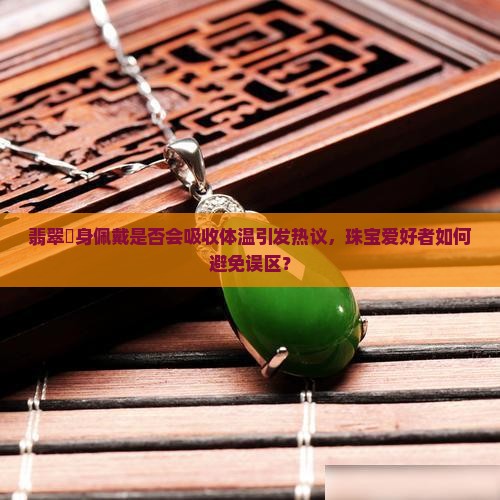 翡翠貼身佩戴是否会吸收体温引发热议，珠宝爱好者如何避免误区？