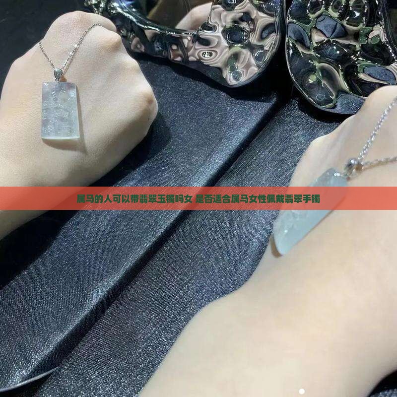 属马的人可以带翡翠玉镯吗女 是否适合属马女性佩戴翡翠手镯