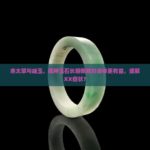 余太翠与岫玉，哪种玉石长期佩戴对身体更有益，缓解XX症状？