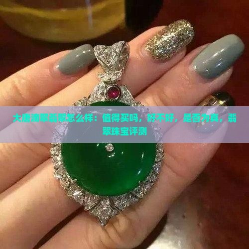 大唐滴翠翡翠怎么样：值得买吗，好不好，是否为真，翡翠珠宝评测