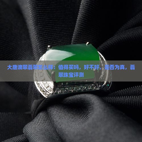 大唐滴翠翡翠怎么样：值得买吗，好不好，是否为真，翡翠珠宝评测
