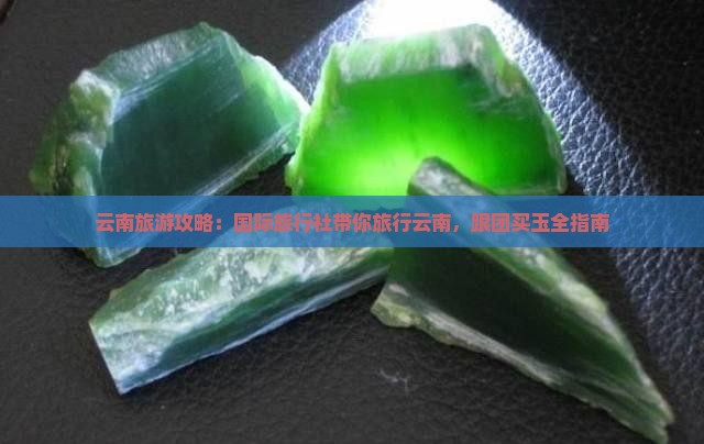 云南旅游攻略：国际旅行社带你旅行云南，跟团买玉全指南