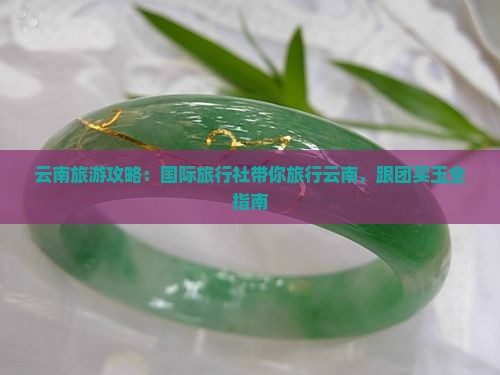 云南旅游攻略：国际旅行社带你旅行云南，跟团买玉全指南