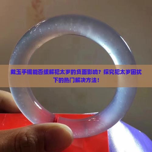 戴玉手镯能否缓解犯太岁的负面影响？探究犯太岁困扰下的热门解决方法！