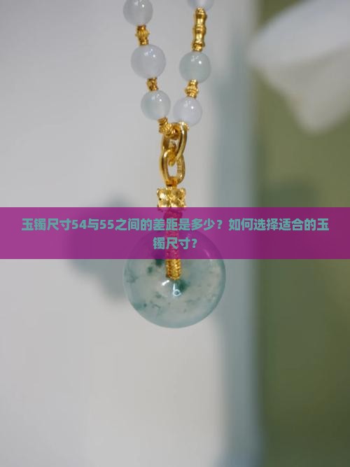 玉镯尺寸54与55之间的差距是多少？如何选择适合的玉镯尺寸？