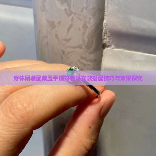 穿休闲装配戴玉手镯好看吗女款搭配技巧与效果探究