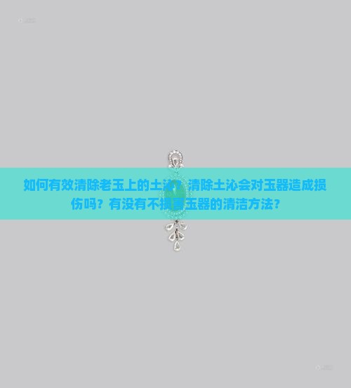 如何有效清除老玉上的土沁？清除土沁会对玉器造成损伤吗？有没有不损害玉器的清洁方法？