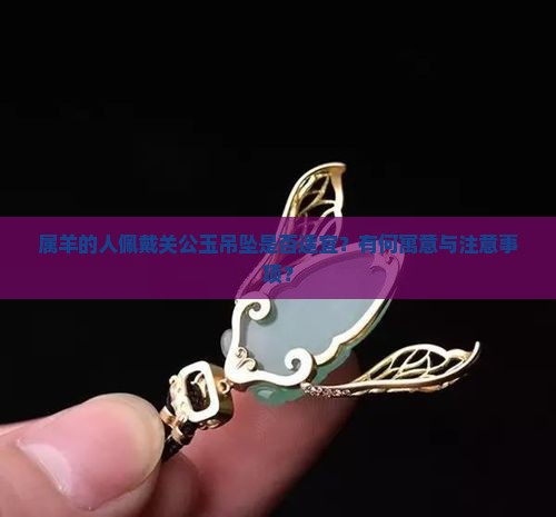 属羊的人佩戴关公玉吊坠是否适宜？有何寓意与注意事项？