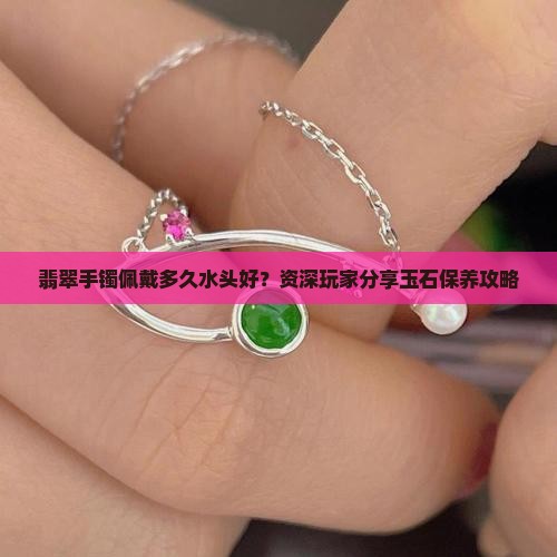 翡翠手镯佩戴多久水头好？资深玩家分享玉石保养攻略
