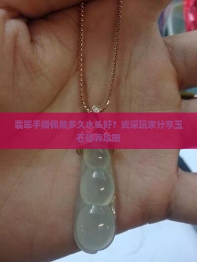 翡翠手镯佩戴多久水头好？资深玩家分享玉石保养攻略