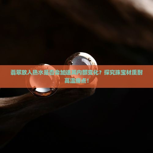 翡翠放入热水是否会加速其内部变化？探究珠宝材质耐高温痛点！