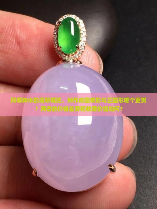 同等种水的翡翠镯胚，制作成圆条形与正圆形哪个更贵？两者的价格差异和收藏价值如何？