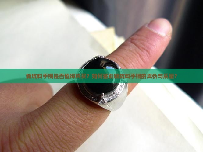 新坑料手镯是否值得购买？如何鉴别新坑料手镯的真伪与质量？