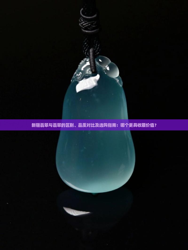 新疆翡翠与翡翠的区别、品质对比及选购指南：哪个更具收藏价值？