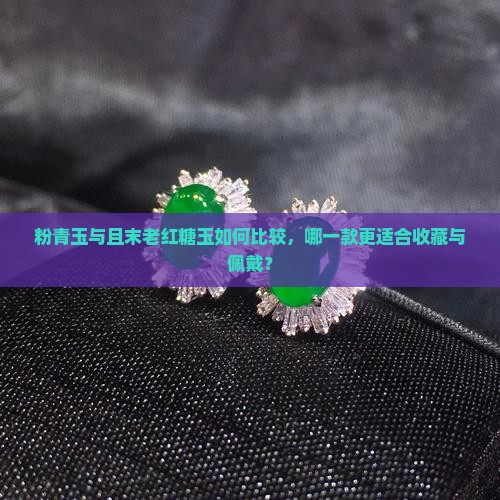 粉青玉与且末老红糖玉如何比较，哪一款更适合收藏与佩戴？