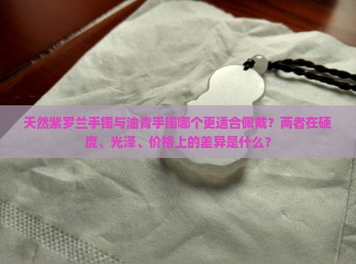 天然紫罗兰手镯与油青手镯哪个更适合佩戴？两者在硬度、光泽、价格上的差异是什么？