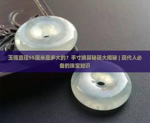 玉镯直径55厘米是多大的？手寸换算秘籍大揭秘 | 现代人必备的珠宝知识