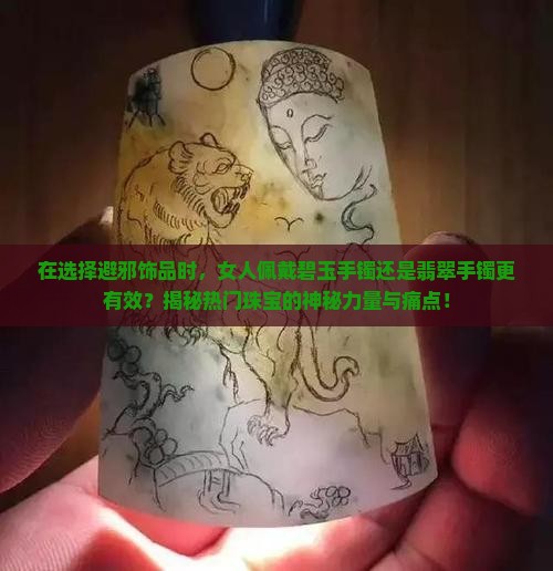 在选择避邪饰品时，女人佩戴碧玉手镯还是翡翠手镯更有效？揭秘热门珠宝的神秘力量与痛点！
