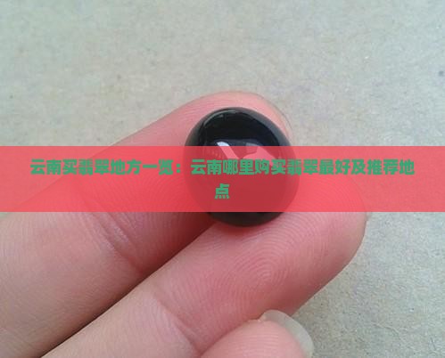 云南买翡翠地方一览：云南哪里购买翡翠最好及推荐地点