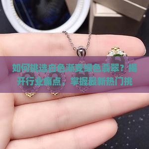 如何挑选白色渐变绿色翡翠？揭开行业痛点，掌握最新热门挑选技巧！