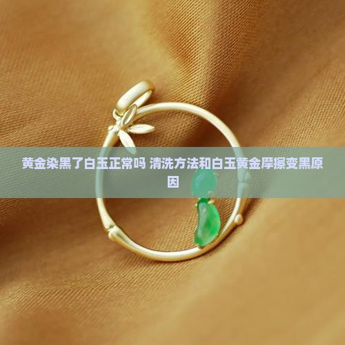 黄金染黑了白玉正常吗 清洗方法和白玉黄金摩擦变黑原因