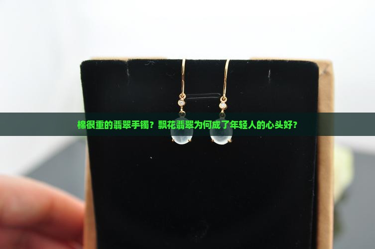 棉很重的翡翠手镯？飘花翡翠为何成了年轻人的心头好？
