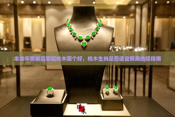 本命年佩戴翡翠和桃木哪个好，桃木生肖是否适宜佩戴选择指南
