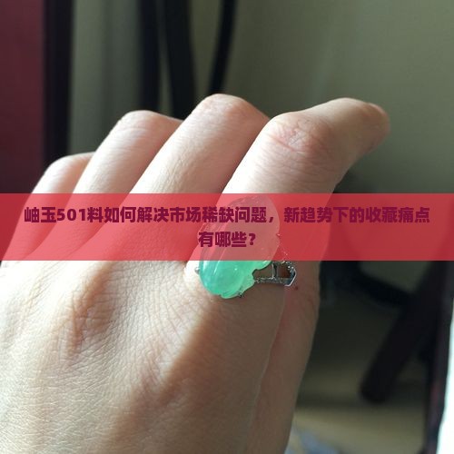 岫玉501料如何解决市场稀缺问题，新趋势下的收藏痛点有哪些？