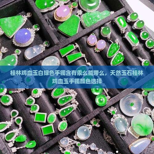 桂林鸡血玉白绿色手镯含有汞么能带么，天然玉石桂林鸡血玉手镯颜色选择