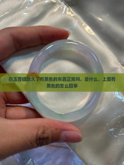 白玉菩提放久了有黑色的东西正常吗，是什么，上面有黑色的怎么回事