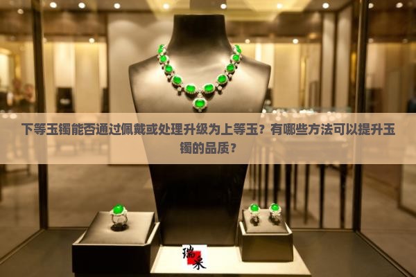 下等玉镯能否通过佩戴或处理升级为上等玉？有哪些方法可以提升玉镯的品质？