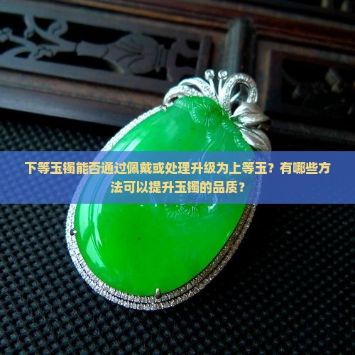 下等玉镯能否通过佩戴或处理升级为上等玉？有哪些方法可以提升玉镯的品质？