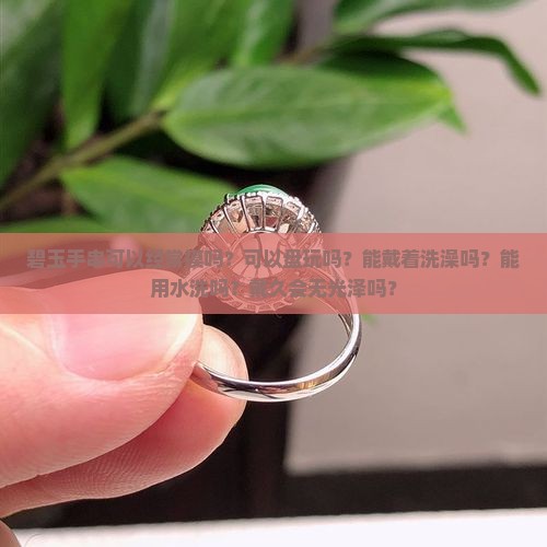 碧玉手串可以经常摸吗？可以盘玩吗？能戴着洗澡吗？能用水洗吗？戴久会无光泽吗？
