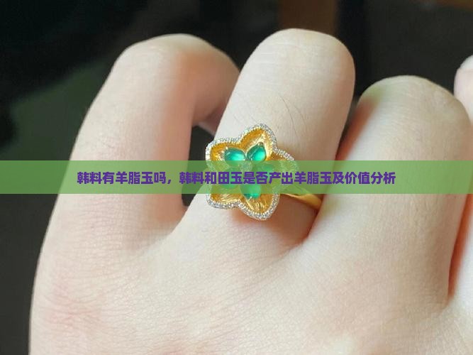 韩料有羊脂玉吗，韩料和田玉是否产出羊脂玉及价值分析
