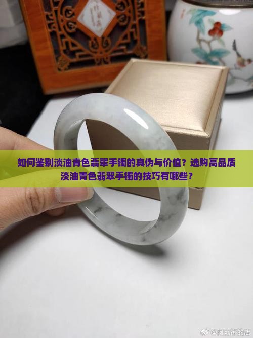 如何鉴别淡油青色翡翠手镯的真伪与价值？选购高品质淡油青色翡翠手镯的技巧有哪些？