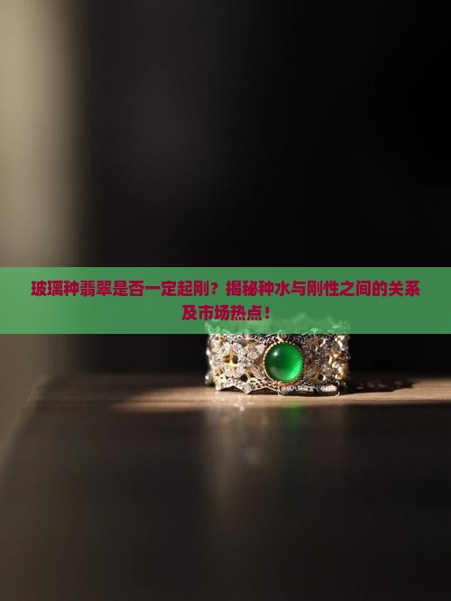 玻璃种翡翠是否一定起刚？揭秘种水与刚性之间的关系及市场热点！