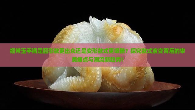 细带玉手镯是圆形款更出众还是变形款式更吸睛？探究款式演变背后的审美痛点与潮流新趋势！