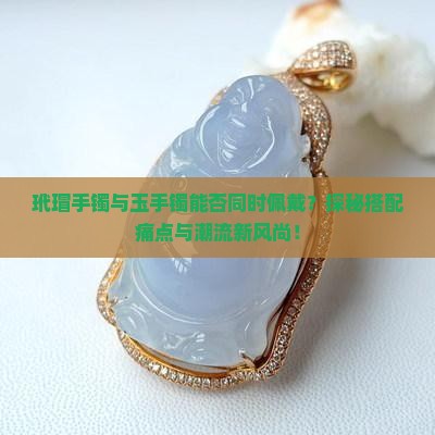 玳瑁手镯与玉手镯能否同时佩戴？探秘搭配痛点与潮流新风尚！