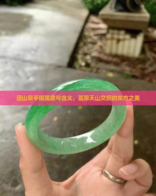 田山翠手镯寓意与含义，翡翠天山交织的东方之美