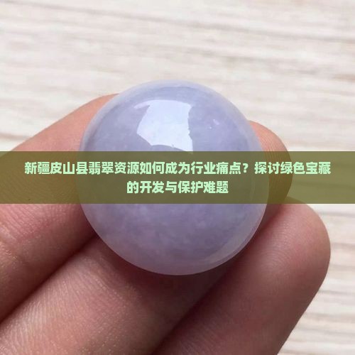 新疆皮山县翡翠资源如何成为行业痛点？探讨绿色宝藏的开发与保护难题