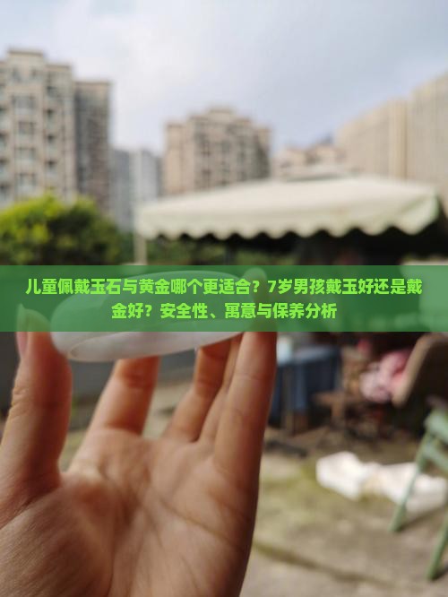 儿童佩戴玉石与黄金哪个更适合？7岁男孩戴玉好还是戴金好？安全性、寓意与保养分析