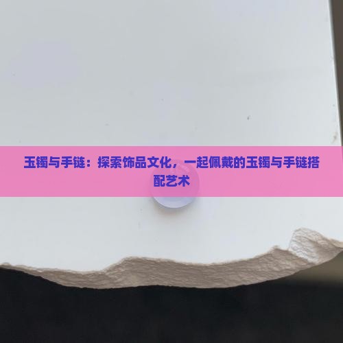 玉镯与手链：探索饰品文化，一起佩戴的玉镯与手链搭配艺术