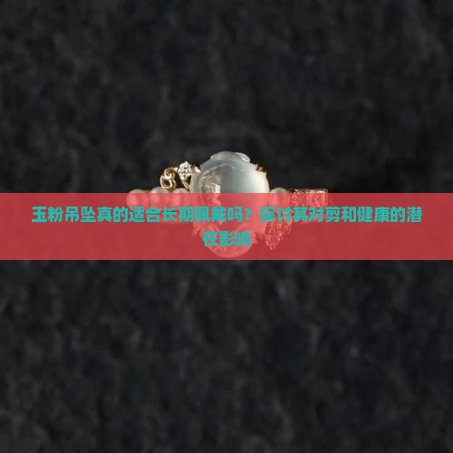 玉粉吊坠真的适合长期佩戴吗？探讨其对剪和健康的潜在影响