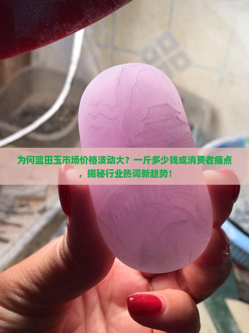 为何蓝田玉市场价格波动大？一斤多少钱成消费者痛点，揭秘行业热词新趋势！