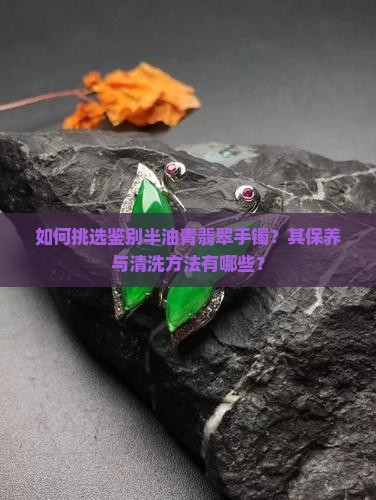 如何挑选鉴别半油青翡翠手镯？其保养与清洗方法有哪些？