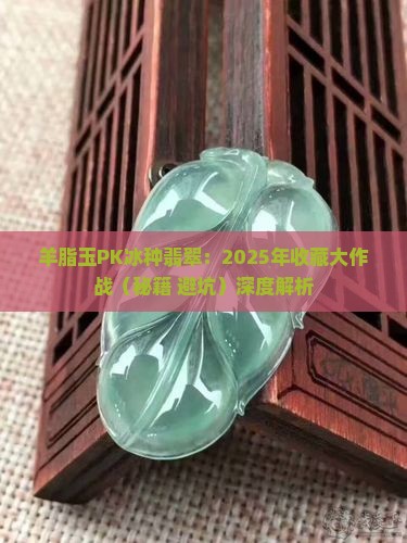 羊脂玉与冰种翡翠哪个更值得收藏 羊脂玉与冰种翡翠哪个更值得收藏