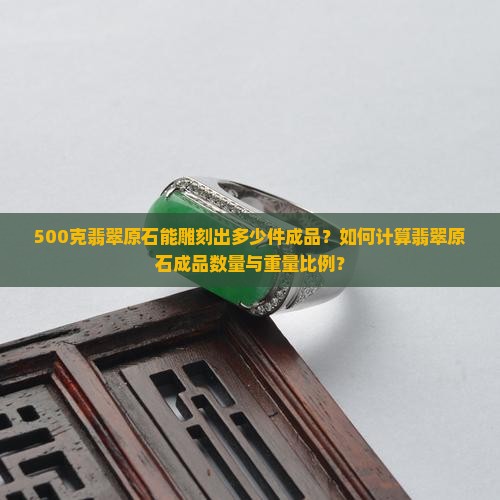 500克翡翠原石能雕刻出多少件成品？如何计算翡翠原石成品数量与重量比例？