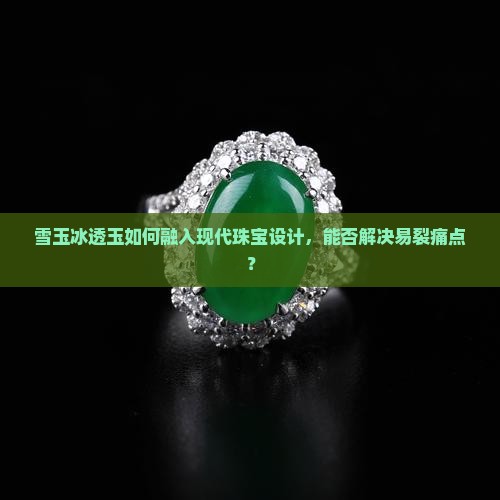 雪玉冰透玉如何融入现代珠宝设计，能否解决易裂痛点？